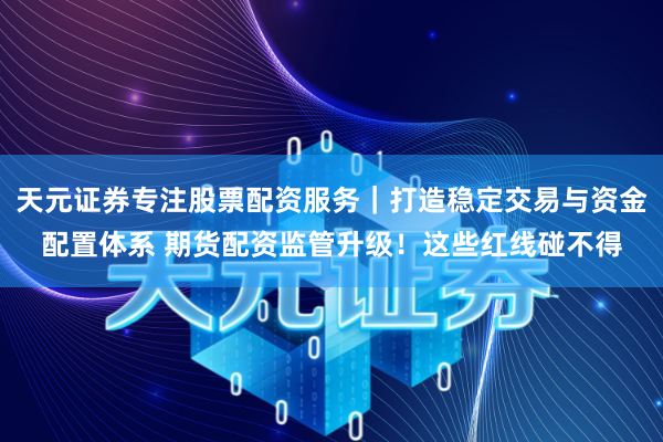 天元证券专注股票配资服务｜打造稳定交易与资金配置体系 期货配资监管升级！这些红线碰不得