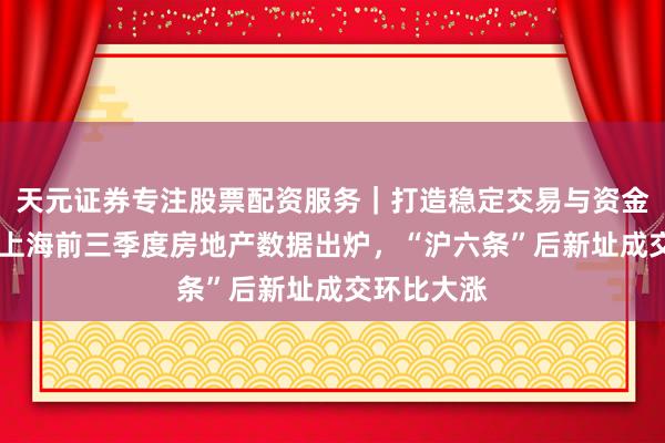 天元证券专注股票配资服务｜打造稳定交易与资金配置体系 上海前三季度房地产数据出炉，“沪六条”后新址成交环比大涨