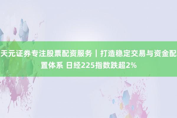天元证券专注股票配资服务｜打造稳定交易与资金配置体系 日经225指数跌超2%